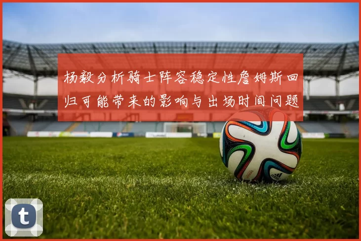 杨毅分析骑士阵容稳定性詹姆斯回归可能带来的影响与出场时间问题