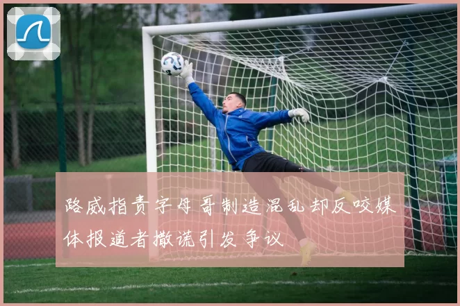 路威指责字母哥制造混乱却反咬媒体报道者撒谎引发争议