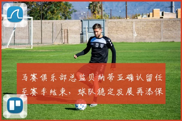马赛俱乐部总监贝纳蒂亚确认留任至赛季结束，球队稳定发展再添保障