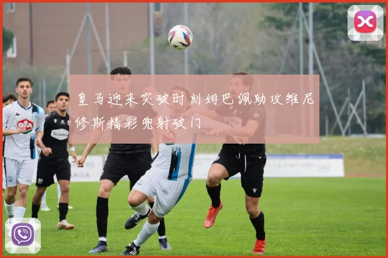皇马迎来突破时刻姆巴佩助攻维尼修斯精彩兜射破门