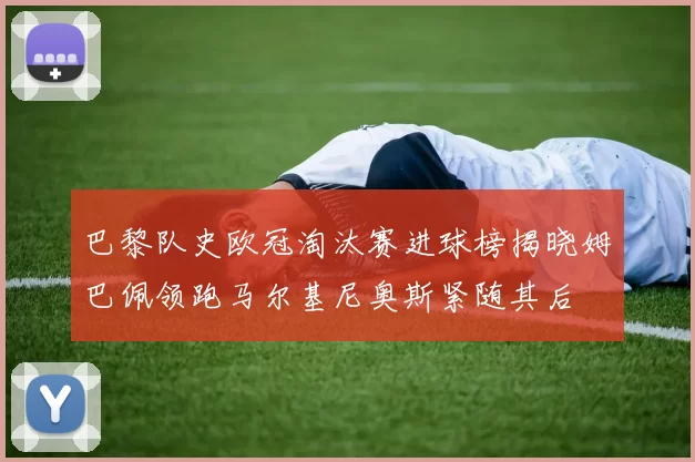 巴黎队史欧冠淘汰赛进球榜揭晓姆巴佩领跑马尔基尼奥斯紧随其后