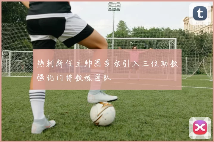 热刺新任主帅图多尔引入三位助教强化门将教练团队
