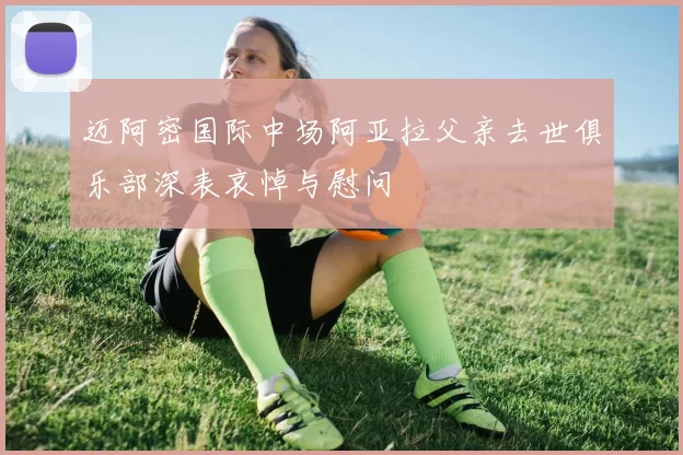 迈阿密国际中场阿亚拉父亲去世俱乐部深表哀悼与慰问