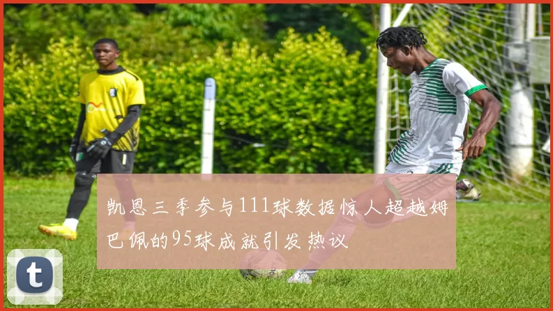 凯恩三季参与111球数据惊人超越姆巴佩的95球成就引发热议
