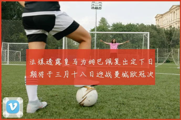 法媒透露皇马为姆巴佩复出定下日期将于三月十八日迎战曼城欧冠次回合