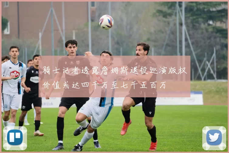 骑士记者透露詹姆斯退役巡演版权价值或达四千万至七千五百万