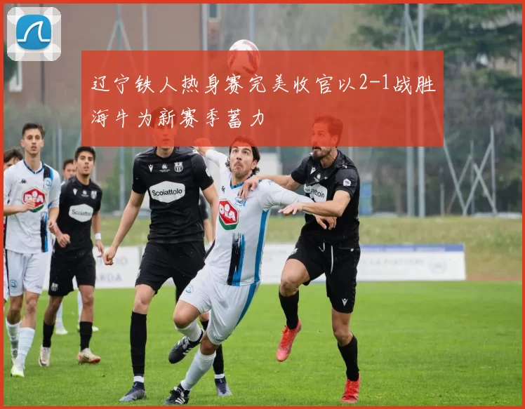 辽宁铁人热身赛完美收官以2-1战胜海牛为新赛季蓄力