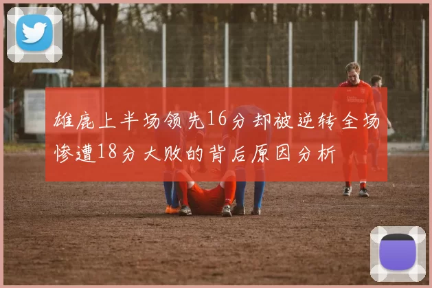 雄鹿上半场领先16分却被逆转全场惨遭18分大败的背后原因分析