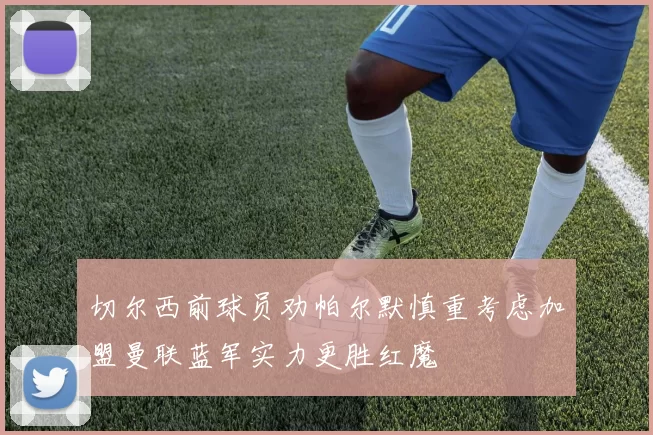 切尔西前球员劝帕尔默慎重考虑加盟曼联蓝军实力更胜红魔
