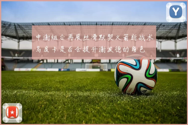 申谢组合再展丝滑默契火箭新战术乌度卡是否会提升谢泼德的角色
