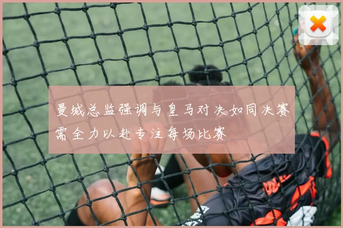 曼城总监强调与皇马对决如同决赛需全力以赴专注每场比赛