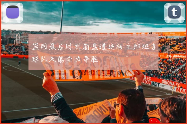 篮网最后时刻崩盘遭逆转主帅坦言球队未能全力争胜