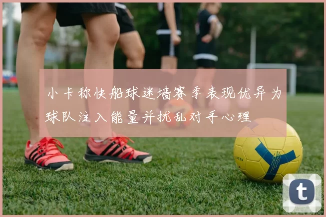 小卡称快船球迷墙赛季表现优异为球队注入能量并扰乱对手心理