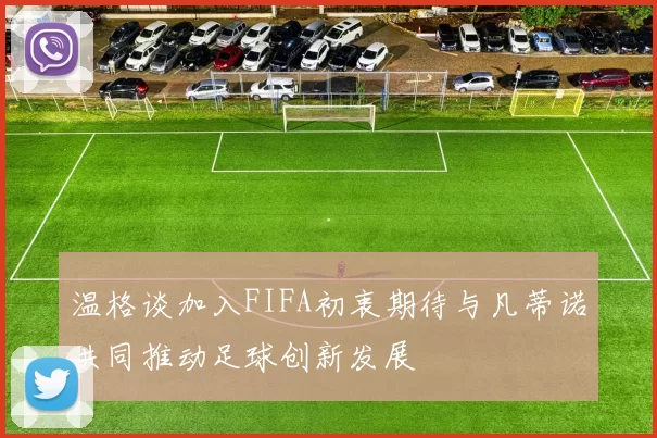 温格谈加入FIFA初衷期待与凡蒂诺共同推动足球创新发展