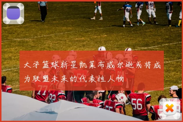 大学篮球新星凯莱布威尔逊或将成为联盟未来的代表性人物