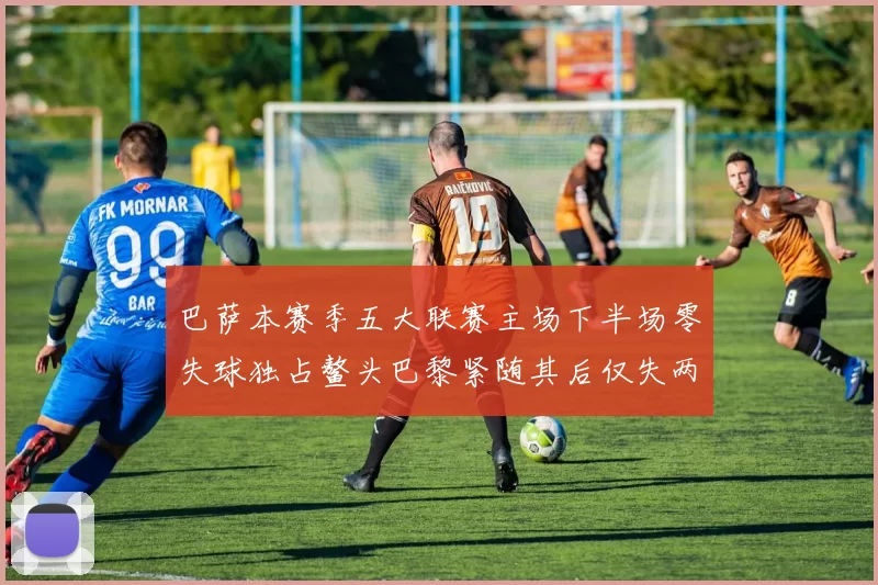 巴萨本赛季五大联赛主场下半场零失球独占鳌头巴黎紧随其后仅失两球